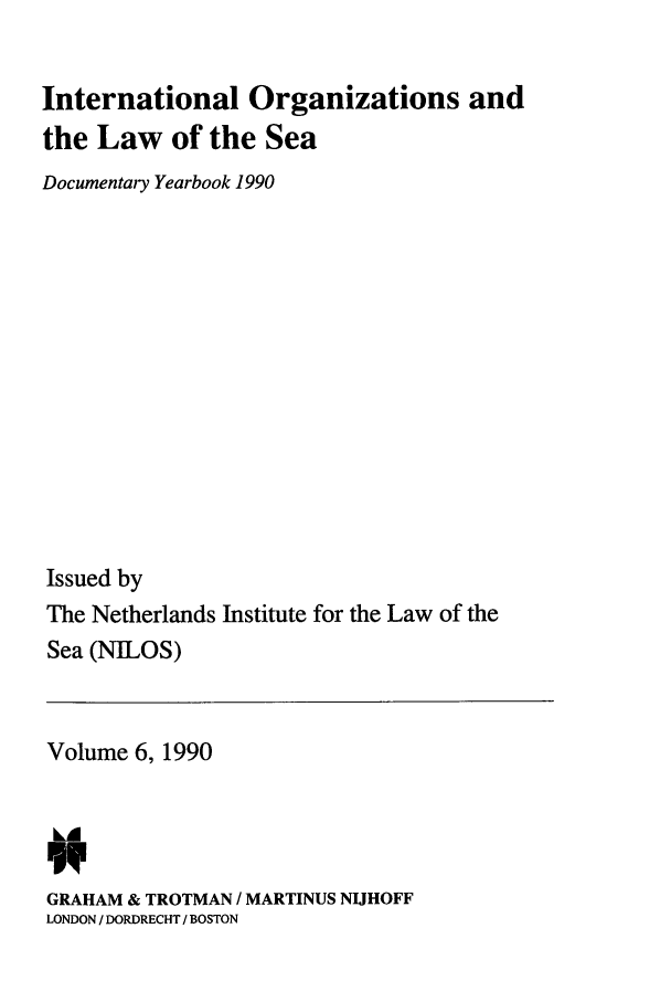 handle is hein.intyb/nilosyb0006 and id is 1 raw text is: International Organizations and
the Law of the Sea
Documentary Yearbook 1990
Issued by
The Netherlands Institute for the Law of the
Sea (NILOS)

Volume 6, 1990
GRAHAM & TROTMAN / MARTINUS NIJHOFF
LONDON / DORDRECHT / BOSTON


