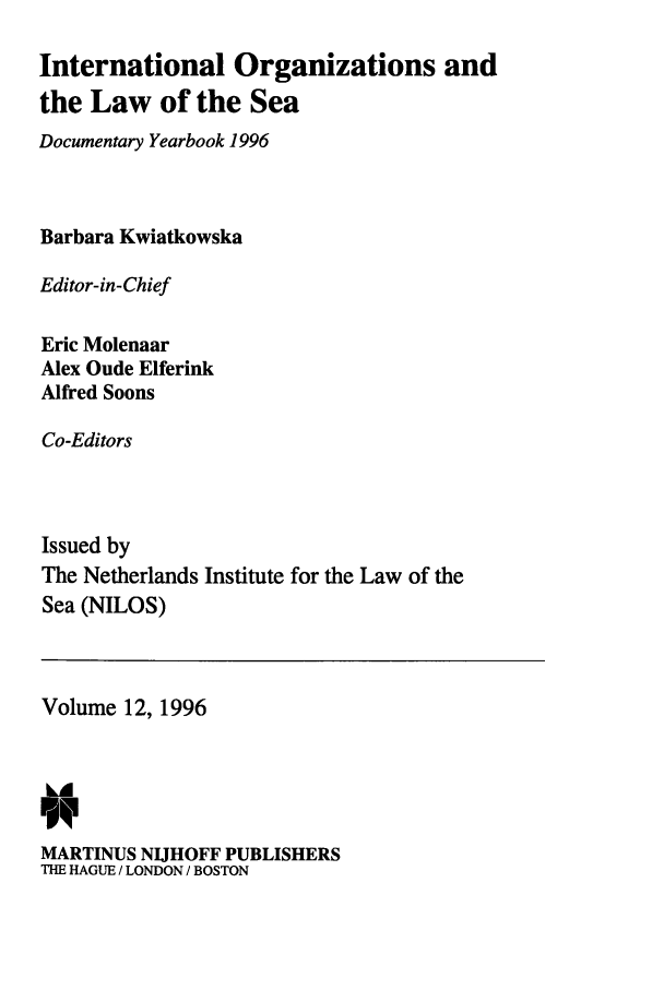 handle is hein.intyb/nilosyb0012 and id is 1 raw text is: International Organizations and
the Law of the Sea
Documentary Yearbook 1996
Barbara Kwiatkowska
Editor-in-Chief
Eric Molenaar
Alex Oude Elferink
Alfred Soons
Co-Editors
Issued by
The Netherlands Institute for the Law of the
Sea (NILOS)

Volume 12, 1996
MARTINUS NIJHOFF PUBLISHERS
THE HAGUE / LONDON / BOSTON


