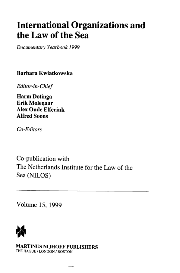 handle is hein.intyb/nilosyb0015 and id is 1 raw text is: International Organizations and
the Law of the Sea
Documentary Yearbook 1999
Barbara Kwiatkowska
Editor-in-Chief
Harm Dotinga
Erik Molenaar
Alex Oude Elferink
Alfred Soons
Co-Editors
Co-publication with
The Netherlands Institute for the Law of the
Sea (NILOS)

Volume 15, 1999
kA
MARTINUS NIJHOFF PUBLISHERS
THE HAGUE / LONDON / BOSTON


