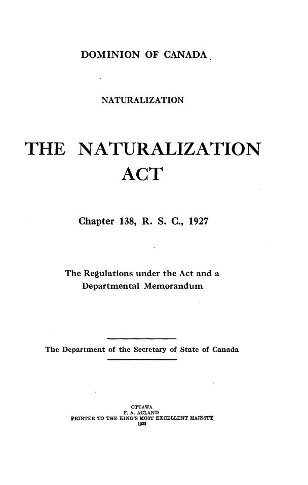 handle is hein.intyb/nntnznat0001 and id is 1 raw text is: 




DOMINION OF CANADA


              NATURALIZATION




THE NATURALIZATION


                  ACT




          Chapter 138, R. S. C., 1927




       The Regulations under the Act and a
          Departmental Memorandum






    The Department of the Secretary of State of Canada





                   OTTAWA
                   F. A. ACLAND
        PRINTER TO THE RING'S MOST EXCELLENT MAJESTY
                     1932



