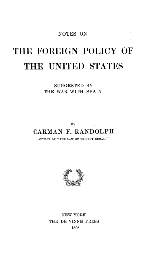 handle is hein.intyb/ntsfgnp0001 and id is 1 raw text is: NOTES ON

THE FOREIGN POLICY OF
THE UNITED STATES

SUGGESTED
THE WAR WITH

BY
SPAIN

BY
CARMAN F. RANDOLPH
AUTHOR OF THE LAW OF EMINENT DOMAIN
NEW YORK
THE DE VINNE PRESS
1898


