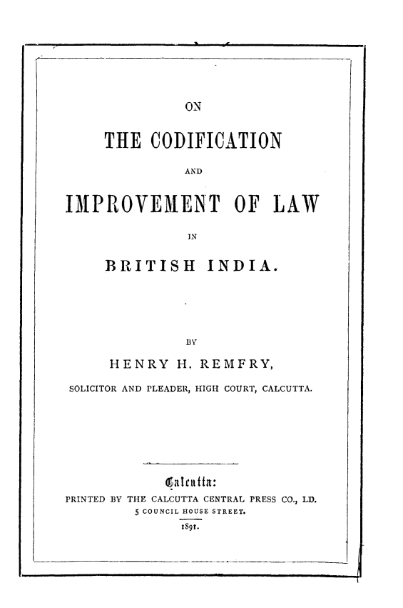 handle is hein.intyb/otcnadit0001 and id is 1 raw text is: 







ON


     THE   CODIFICATION

               AND


IMPROVEMENT OF LAW


BRITISH INDIA.





          BV

 HENRY   H. REMFRY,


SOLICITOR AND PLEADER, HIGH COURT, CALCUTTA.







             Qba tItutt a:
PRINTED BY THE CALCUTTA CENTRAL PRESS CO., LD.
         5 COUNCIL HOUSE STREET.
               ISgt.


