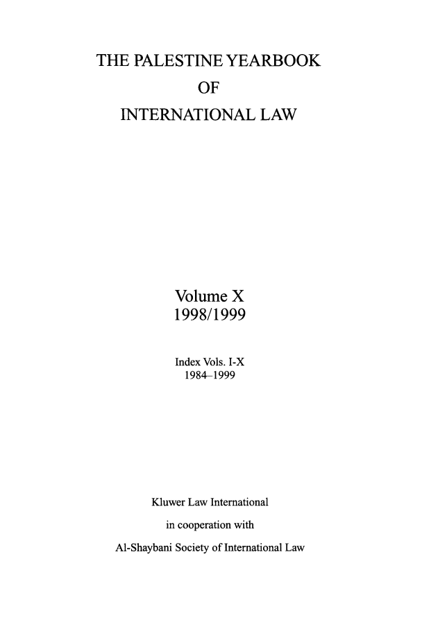 handle is hein.intyb/palesyb0010 and id is 1 raw text is: THE PALESTINE YEARBOOK
OF
INTERNATIONAL LAW

Volume X
1998/1999
Index Vols. I-X
1984-1999
Kluwer Law International
in cooperation with

Al-Shaybani Society of International Law


