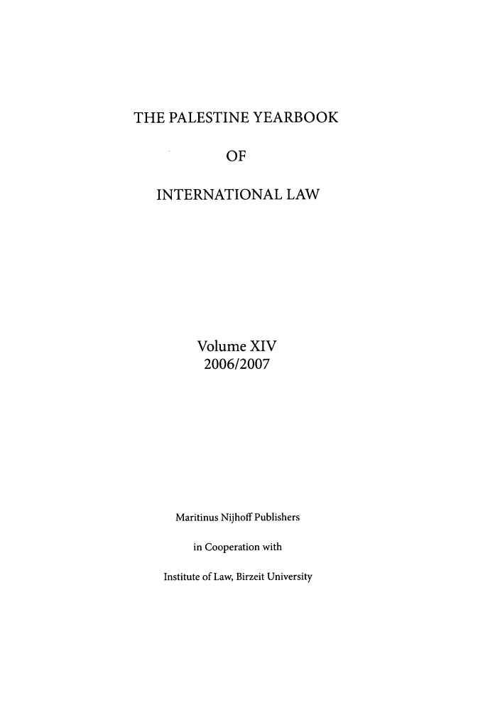 handle is hein.intyb/palesyb0014 and id is 1 raw text is: THE PALESTINE YEARBOOK
OF
INTERNATIONAL LAW
Volume XIV
2006/2007
Maritinus Nijhoff Publishers
in Cooperation with
Institute of Law, Birzeit University


