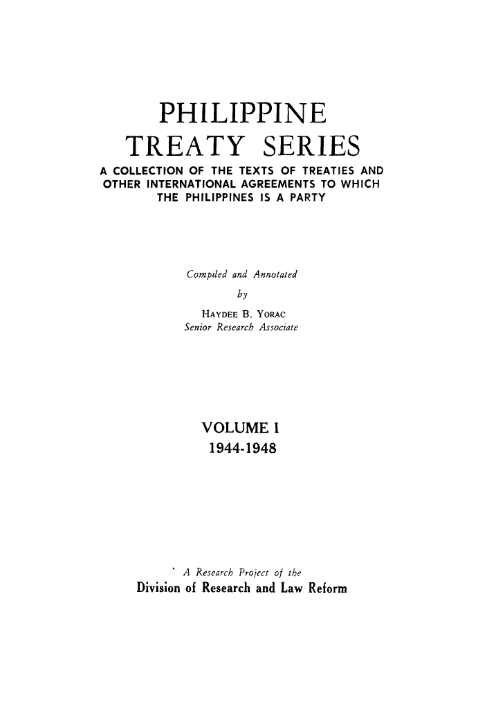handle is hein.intyb/philtrty0001 and id is 1 raw text is: PHILIPPINE
TREATY SERIES
A COLLECTION OF THE TEXTS OF TREATIES AND
OTHER INTERNATIONAL AGREEMENTS TO WHICH
THE PHILIPPINES IS A PARTY
Compiled and Annotated
by
HAYDEE B. YORAC
Senior Research Associate

VOLUME I
1944-1948
A Research Project of the
Division of Research and Law Reform


