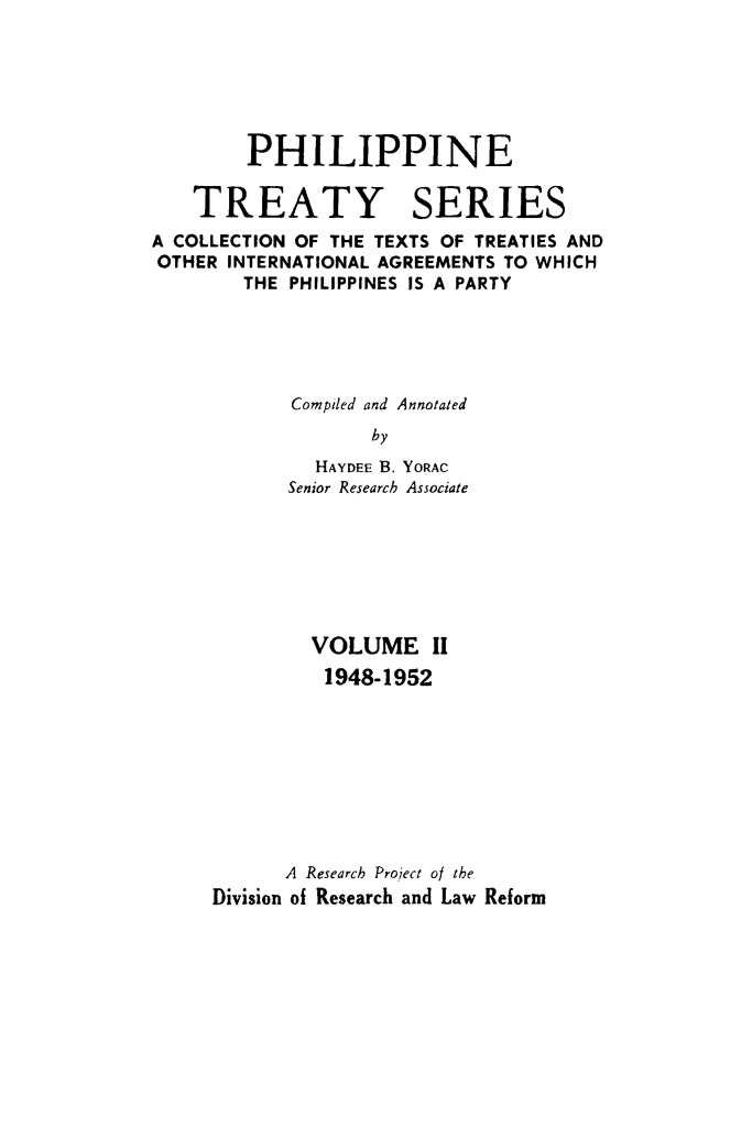 handle is hein.intyb/philtrty0002 and id is 1 raw text is: PHILIPPINE
TREATY SERIES
A COLLECTION OF THE TEXTS OF TREATIES AND
OTHER INTERNATIONAL AGREEMENTS TO WHICH
THE PHILIPPINES IS A PARTY
Compiled and Annotated
by
HAYDEE B. YORAC
Senior Research Associate

VOLUME II
1948-1952
A Research ProJect of the
Division of Research and Law Reform


