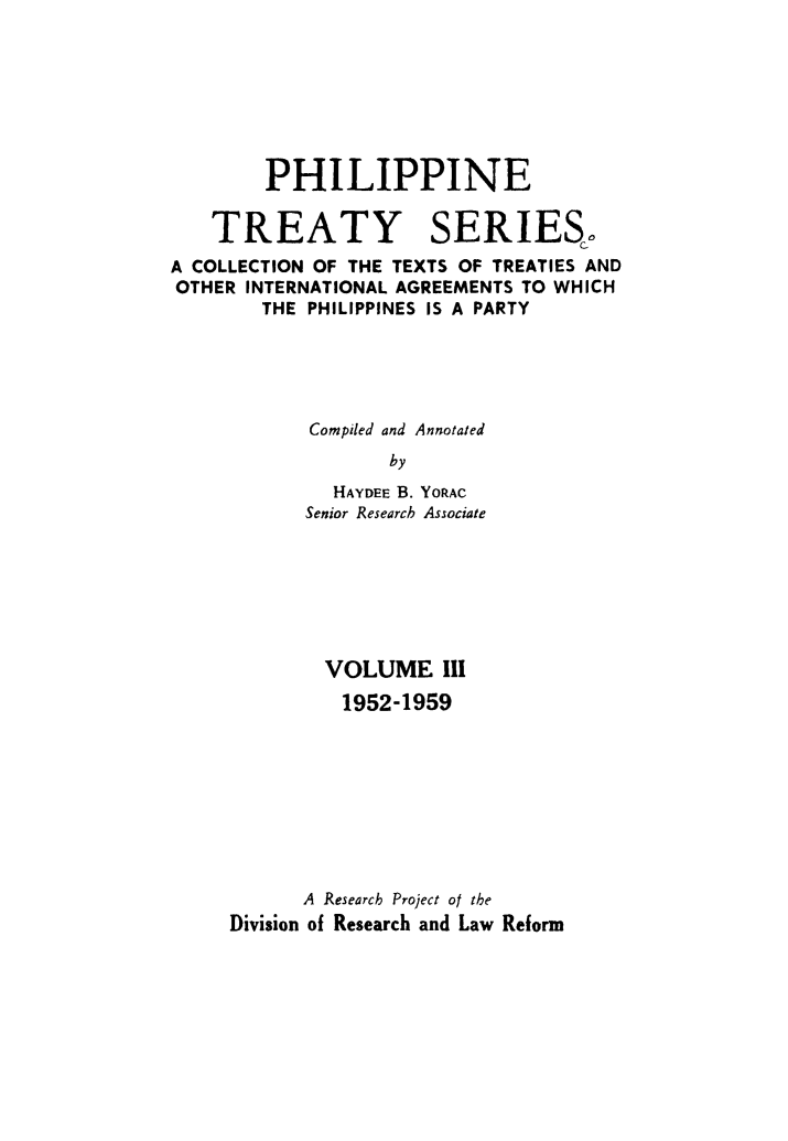 handle is hein.intyb/philtrty0003 and id is 1 raw text is: PHILIPPINE
TREATY SERIESo
A COLLECTION OF THE TEXTS OF TREATIES AND
OTHER INTERNATIONAL AGREEMENTS TO WHICH
THE PHILIPPINES IS A PARTY
Compiled and Annotated
by
HAYDEE B. YORAC
Senior Research Associate

VOLUME III
1952-1959
A Research Project of the
Division of Research and Law Reform


