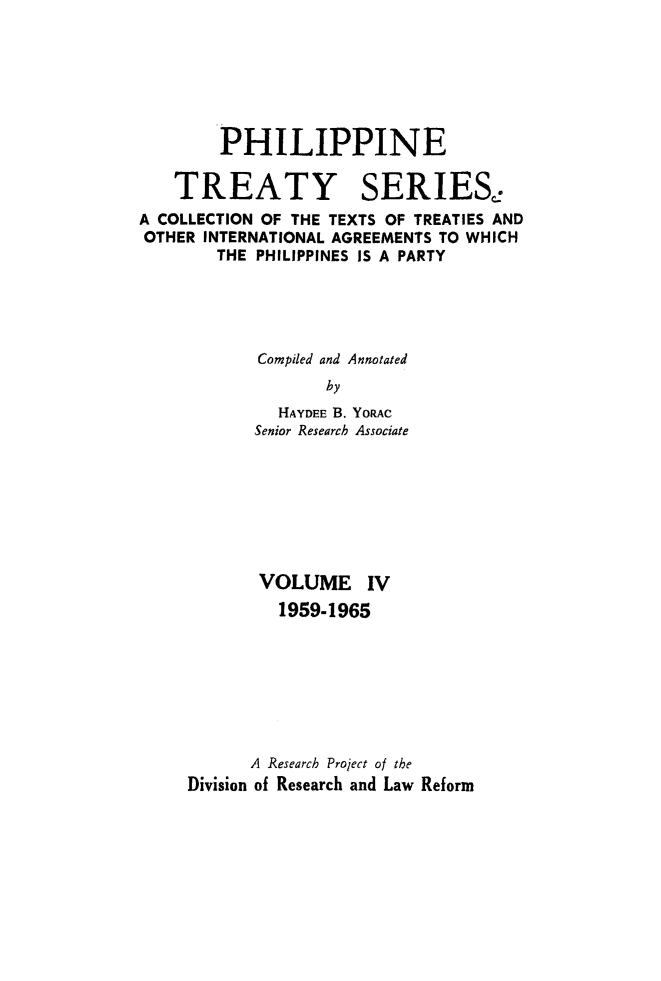 handle is hein.intyb/philtrty0004 and id is 1 raw text is: PHILIPPINE
TREATY SERIES.
A COLLECTION OF THE TEXTS OF TREATIES AND
OTHER INTERNATIONAL AGREEMENTS TO WHICH
THE PHILIPPINES IS A PARTY
Compiled and Annotated
by
HAYDEE B. YORAC
Senior Research Associate
VOLUME IV
1959-1965
A Research Project of the
Division of Research and Law Reform



