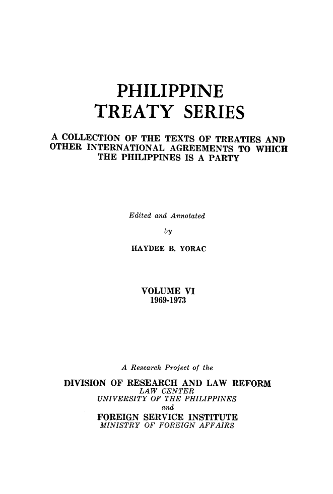 handle is hein.intyb/philtrty0006 and id is 1 raw text is: PHILIPPINE
TREATY SERIES
A COLLECTION OF THE TEXTS OF TREATIES AND
OTHER INTERNATIONAL AGREEMENTS TO WHICH
THE PHILIPPINES IS A PARTY
Edited and Annotated
by
HAYDEE B. YORAC

VOLUME VI
1969-1973
A Research Project of the
DIVISION OF RESEARCH AND LAW REFORM
LAW CENTER
UNIVERSITY OF THE PHILIPPINES
and
FOREIGN SERVICE INSTITUTE
MINISTRY OF FOREIGN AFFAIRS


