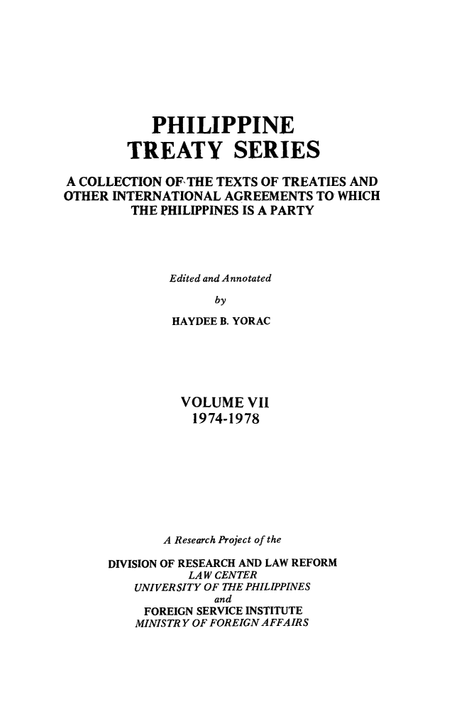 handle is hein.intyb/philtrty0007 and id is 1 raw text is: PHILIPPINE
TREATY SERIES
A COLLECTION OF, THE TEXTS OF TREATIES AND
OTHER INTERNATIONAL AGREEMENTS TO WHICH
THE PHILIPPINES IS A PARTY
Edited and Annotated
by
HAYDEE B. YORAC

VOLUME VII
1974-1978
A Research Project of the
DIVISION OF RESEARCH AND LAW REFORM
LAW CENTER
UNIVERSITY OF THE PHILIPPINES
and
FOREIGN SERVICE INSTITUTE
MINISTRY OF FOREIGN AFFAIRS


