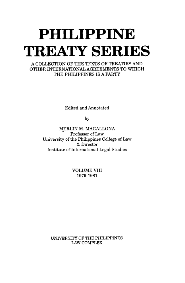 handle is hein.intyb/philtrty0008 and id is 1 raw text is: PHILIPPINE
TREATY SERIES
A COLLECTION OF THE TEXTS OF TREATIES AND
OTHER INTERNATIONAL AGREEMENTS TO WHICH
THE PHILIPPINES IS A PARTY
Edited and Annotated
by
MERLIN M. MAGALLONA
Professor of Law
University of the Philippines College of Law
& Director
Institute of International Legal Studies

VOLUME VIII
1979-1981
UNIVERSITY OF THE PHILIPPINES
LAW COMPLEX


