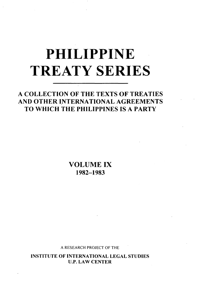 handle is hein.intyb/philtrty0009 and id is 1 raw text is: PHILIPPINE
TREATY SERIES
A COLLECTION OF THE TEXTS OF TREATIES
AND OTHER INTERNATIONAL AGREEMENTS
TO WHICH THE PHILIPPINES IS A PARTY
VOLUME IX
1982-1983
A RESEARCH PROJECT OF THE
INSTITUTE OF INTERNATIONAL LEGAL STUDIES
U.P. LAW CENTER


