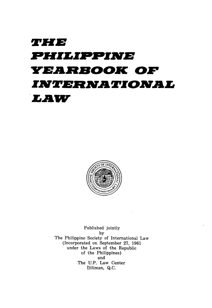 handle is hein.intyb/philyil0006 and id is 1 raw text is: T~ffzzlEzMf
FMILIF4PIMEDJ
A MNOOK OFZ4 VA

Published jointly
by
The Philippine Society of International Law
(Incorporated on September 27, 1961
under the Laws of the Republic
of the Philippines)
and
-The U.P. Law Center
Diliman, Q.C.


