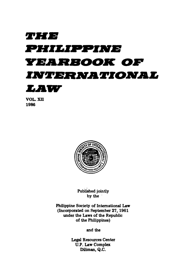 handle is hein.intyb/philyil0012 and id is 1 raw text is: VNAJMNOOK OF
VOL. XII
1986
Published jointly
by the
Philippine Society of International Law
(Incorporated on September 27, 1961
under the Laws of the Republic
of the Philippines)
and the
Legal Resources Center
U.P. Law Complex
Diliman, Q.C.


