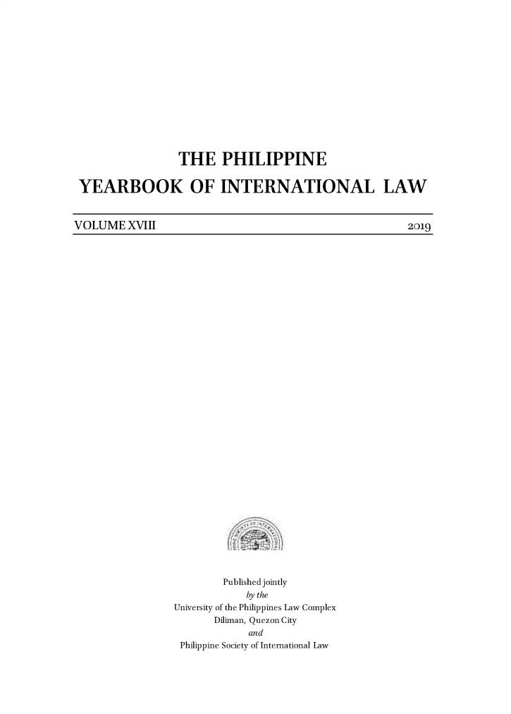 handle is hein.intyb/philyil0018 and id is 1 raw text is: THE PHILIPPINE
YEARBOOK OF INTERNATIONAL LAW

VOLUME XVIII

Published jointly
by the
University of the Philippines Law Complex
Diliman, Quezon City
and
Philippine Society of International Law

2019


