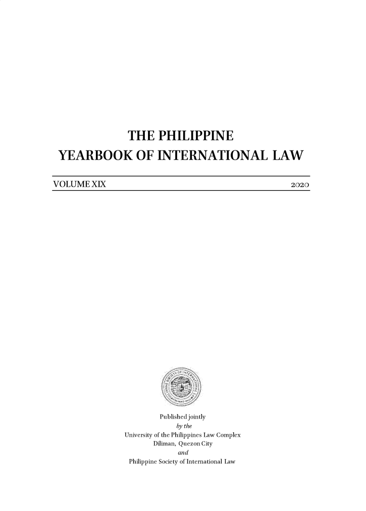 handle is hein.intyb/philyil0019 and id is 1 raw text is: THE PHILIPPINE
YEARBOOK OF INTERNATIONAL LAW

VOLUME XIX

Published jointly
by the
University of the Philippines Law Complex
Diliman, Quezon City
and
Philippine Society of International Law

2020


