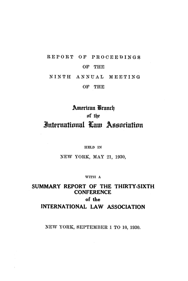 handle is hein.intyb/prcablw1930 and id is 1 raw text is: REPORT OF PROCEEDINGS
OF THE
NINTH ANNUAL MEETING
OF THE

Amerran lWranr
of the
3uternalionral Iaw A iriatioln
HELD IN
NEW YORK, MAY 21, 1930,
WITH A
SUMMARY REPORT OF THE THIRTY-SIXTH
CONFERENCE
of the
INTERNATIONAL LAW ASSOCIATION

NEW YORK, SEPTEMBER 1 TO 10, 1930.


