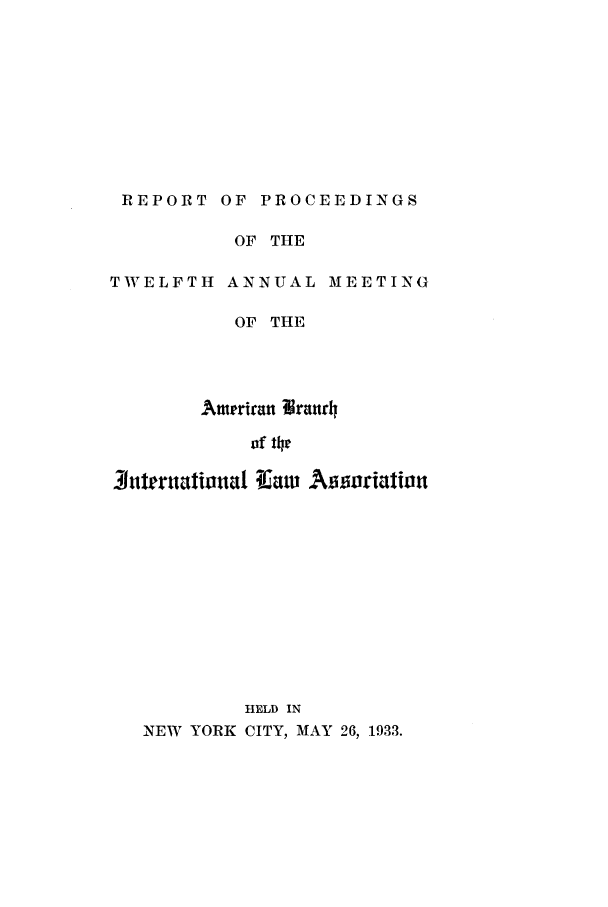 handle is hein.intyb/prcablw1933 and id is 1 raw text is: REPORT OF PROCEEDINGS

OF THE

TWELFTH ANNUAL

MEETING

OF THE
Ameprian llranrh4
of 14t
3iutrtalional Tiauw    Assoriation
HELD IN
NEW YORK CITY, MAY 26, 1933.


