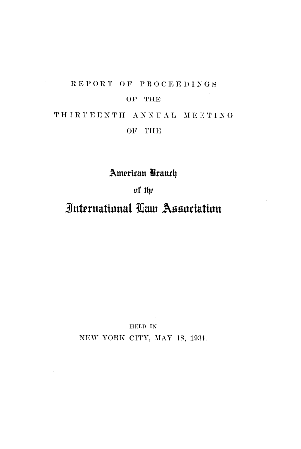 handle is hein.intyb/prcablw1934 and id is 1 raw text is: REPORT OF PROCEEDINGS

OF THE

THIRTEENTH ANNUAL

M E E T I N (I

OF [ilEl
Amrran Braurh,
of the
3uteruationual lfaw Atworiation
IELD IN
NEW YORK CITY. MAY 18, 1934.



