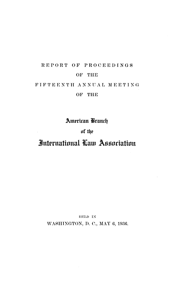 handle is hein.intyb/prcablw1936 and id is 1 raw text is: REPORT OF PROCEEDINGS
OF THE
FIFTEENTH ANNUAL MEETING
OF TIlE
Ameriran igrandh
of 1he
Jternational TEaw Aioriation
HIEL) IN
WASIITNGTON, D. C., MAY 6, 1936.


