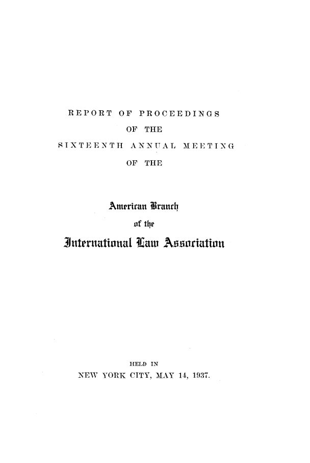 handle is hein.intyb/prcablw1937 and id is 1 raw text is: REPORT OF PROCEEDINGS

OF THE

SIXTEENTTI ANNUAL

M E E T I N G

OF THE
Antrriraut ?traurii
of the
Jiiternational -Ca      Af    oriation
HELD IN
NEW YORK CITY, MIAY 14, 1937.


