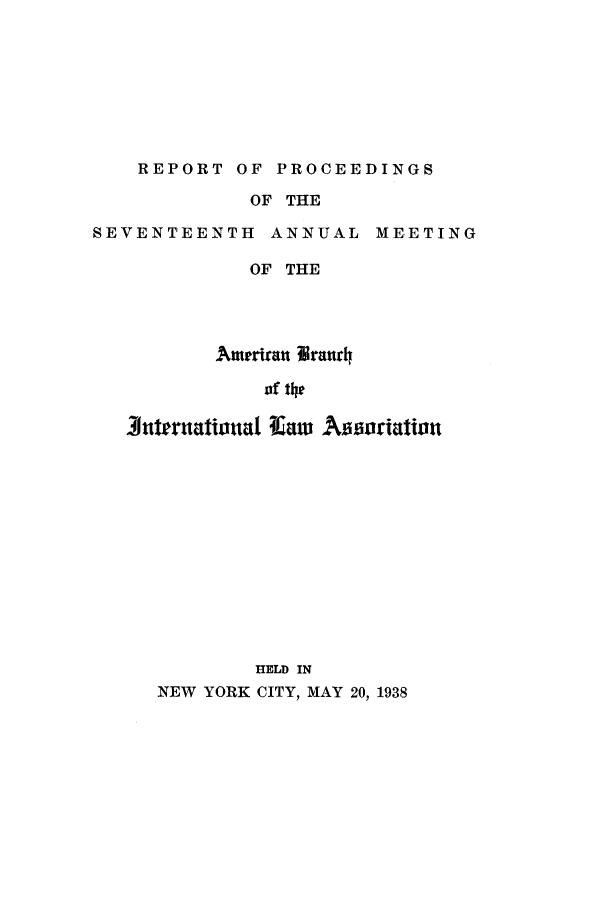 handle is hein.intyb/prcablw1938 and id is 1 raw text is: REPORT OF PROCEEDINGS

OF THE

SEVENTEENTH ANNUAL

MEETING

OF THE
Amerian Vranrh
of the
tuernational I=w Awsoriation
HELD IN
NEW YORK CITY, MAY 20, 1938



