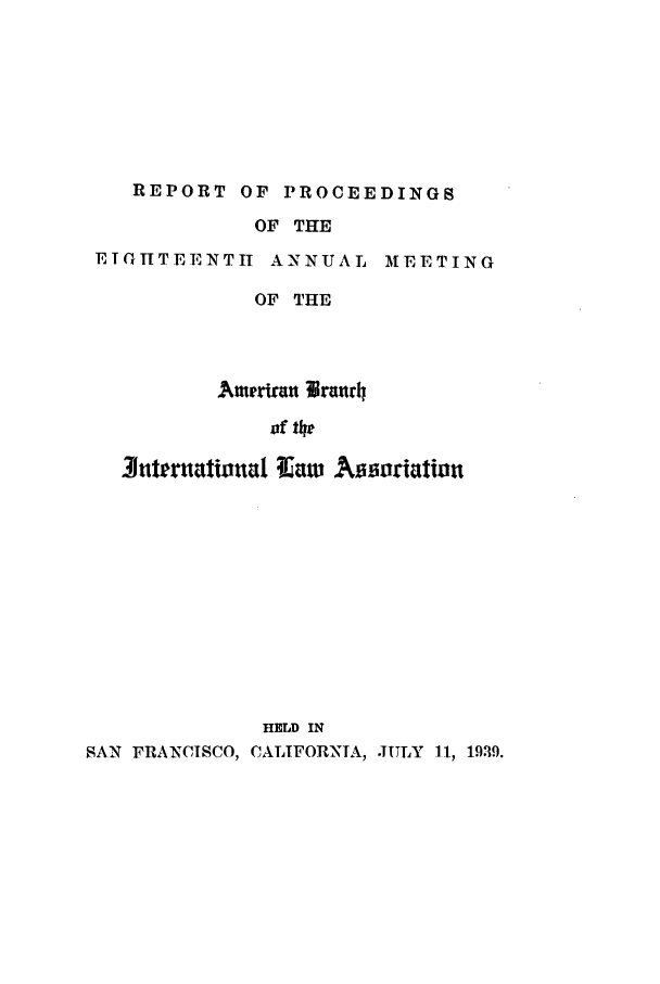 handle is hein.intyb/prcablw1939 and id is 1 raw text is: REPORT OF PROCEEDINGS

OF THE

ETGHTEENTII ANNUAL

M EE T I N G

OF THE
Ameriran lra=rh
of the
3uttr~tationta ?Iw Assoriation
HELD IN
SAN FRANCISCO, CALIFORXTA, JULY 11) 19,19.


