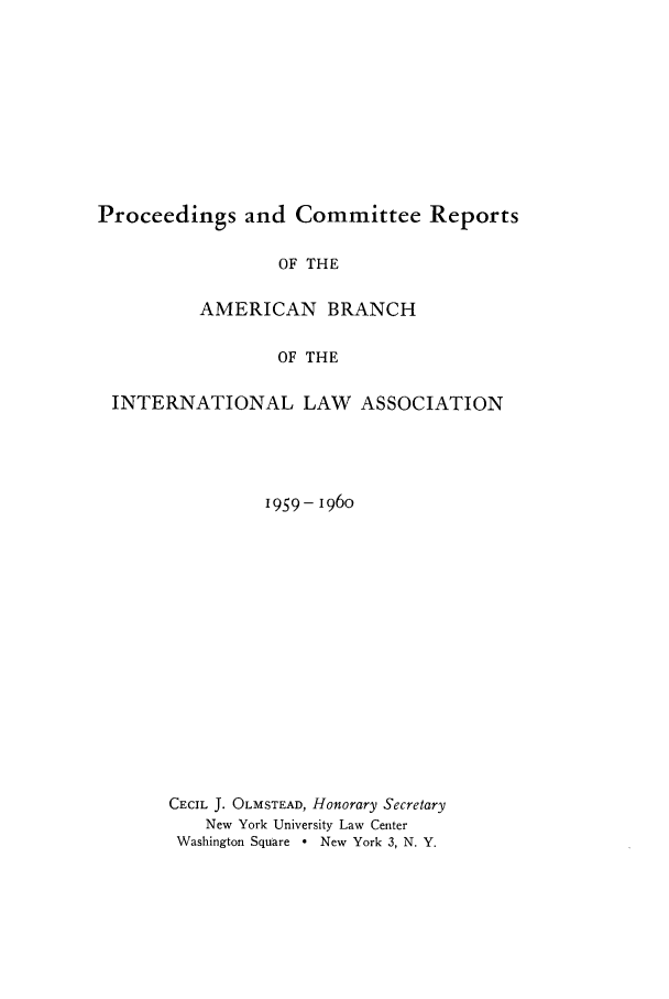 handle is hein.intyb/prcablw1959 and id is 1 raw text is: Proceedings and Committee Reports
OF THE
AMERICAN BRANCH
OF THE
INTERNATIONAL LAW ASSOCIATION

1959- 196o
CECIL J. OLMSTEAD, Honorary Secretary
New York University Law Center
Washington Square * New York 3, N. Y.


