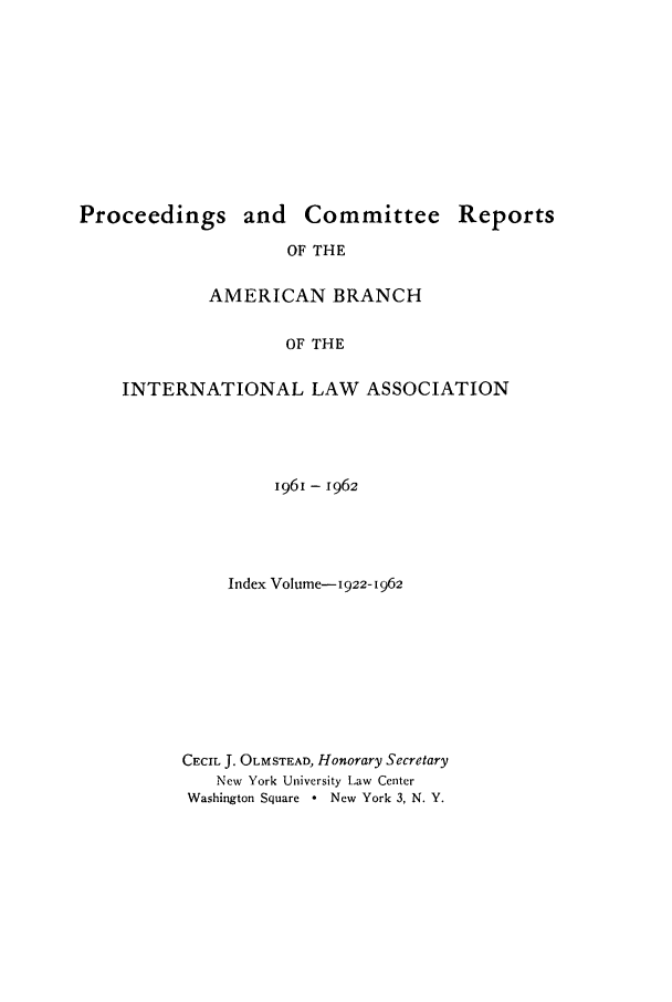 handle is hein.intyb/prcablw1961 and id is 1 raw text is: Proceedings and Committee
OF THE
AMERICAN BRANCH
OF THE

Reports

INTERNATIONAL LAW ASSOCIATION
1961 - 1962
Index Volume- 1922-I962
CECIL J. OLMSTEAD, Honorary Secretary
New York University Law Center
Washington Square  New York 3, N. Y.



