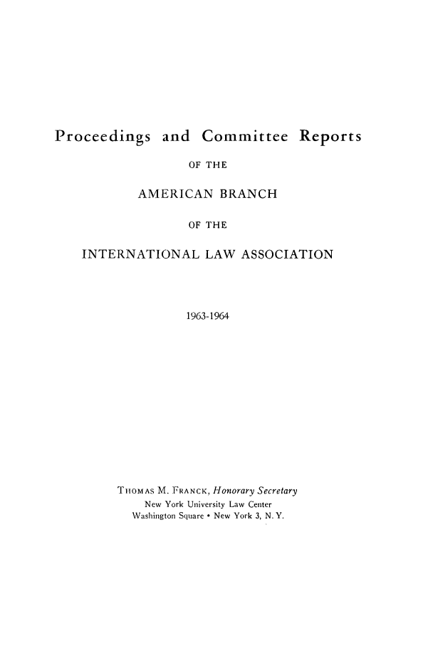 handle is hein.intyb/prcablw1963 and id is 1 raw text is: Proceedings and Committee Reports
OF THE
AMERICAN BRANCH
OF THE
INTERNATIONAL LAW ASSOCIATION
1963-1964

rIOMAS M. FRANCK, Honorary Secretary
New York University Law Center
Washington Square * New York 3, N. Y.


