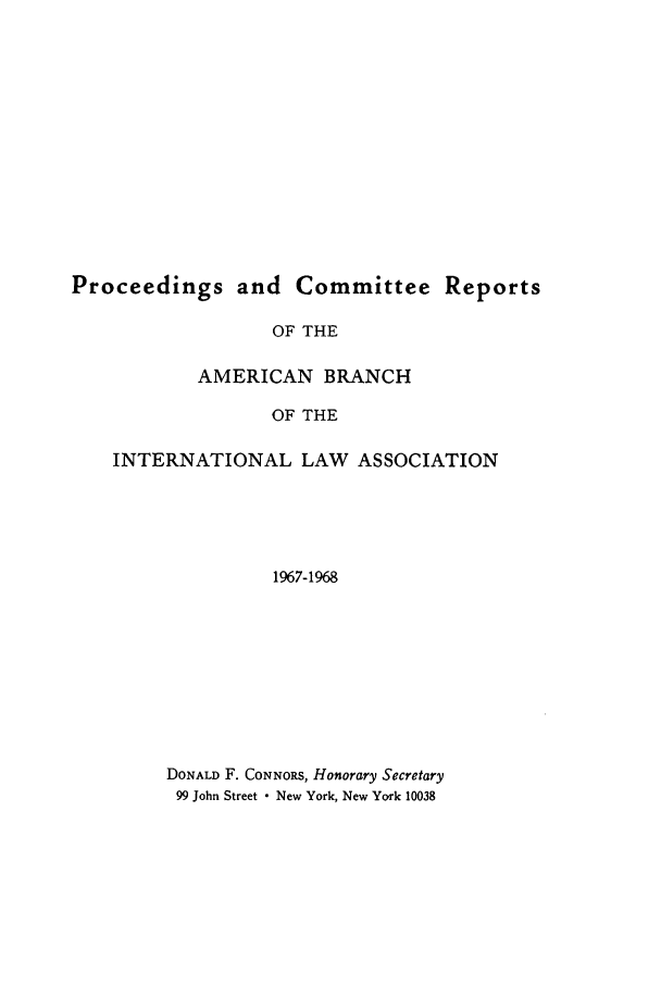 handle is hein.intyb/prcablw1967 and id is 1 raw text is: Proceedings and Committee Reports
OF THE
AMERICAN BRANCH
OF THE
INTERNATIONAL LAW ASSOCIATION
1967-1968
DONALD F. CONNORS, Honorary Secretary
99 John Street - New York, New York 10038


