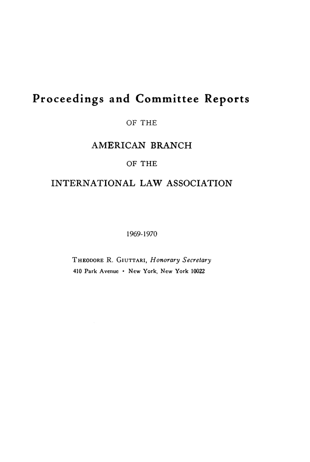 handle is hein.intyb/prcablw1969 and id is 1 raw text is: Proceedings and Committee Reports
OF THE
AMERICAN BRANCH
OF THE
INTERNATIONAL LAW ASSOCIATION
1969-1970

THEODORE R. GIUTTARI, Honorary Secretary
410 Park Avenue  New York, New York 10022


