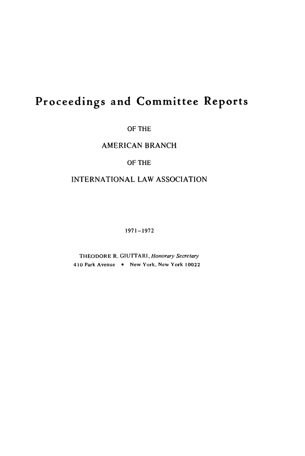 handle is hein.intyb/prcablw1971 and id is 1 raw text is: Proceedings and Committee Reports

OF THE
AMERICAN BRANCH
OF THE
INTERNATIONAL LAW ASSOCIATION
1971-1972
THEODORE R. G1UTTARI, Honorary Secretary
410 Park Avenue 0 New York, New York 10022


