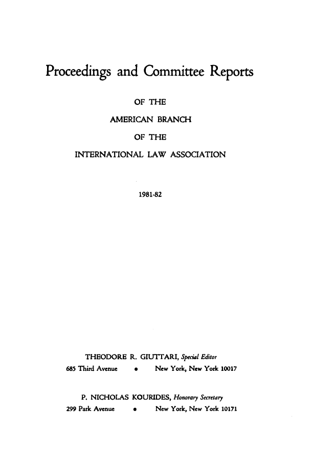 handle is hein.intyb/prcablw1981 and id is 1 raw text is: Proceedings and Committee Reports
OF THE
AMERICAN BRANCH
OF THE
INTERNATIONAL LAW ASSOCIATION
1981-82
THEODORE R. GIUTTARI, Special Editor
685 Third Avenue  0  New York, New York 10017
P. NICHOLAS KOURIDES, Honorary Secretary
299 Park Avenue  a  New York, New York 10171


