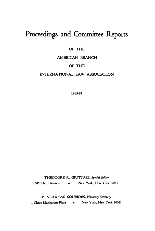 handle is hein.intyb/prcablw1983 and id is 1 raw text is: Proceedings and Committee Reports
OF THE
AMERICAN BRANCH
OF THE
INTERNATIONAL LAW ASSOCIATION
1983-84
THEODORE R. GIUTTARI, Special Editor
685 Third Avenue  0  New York, New York 10017
P. NICHOLAS KOURIDES, Honorary Secretary
1 Chase Manhattan Plaza  0  New York, New York 10081


