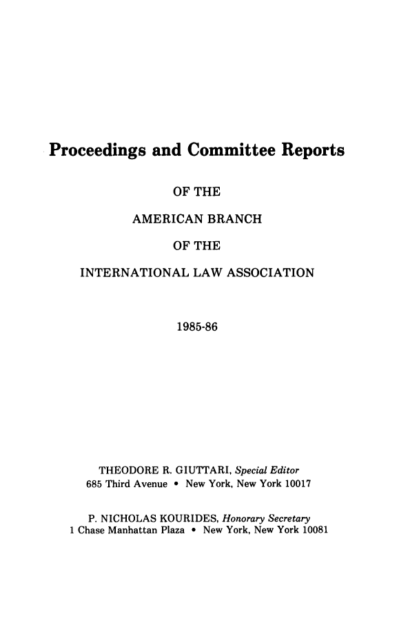 handle is hein.intyb/prcablw1985 and id is 1 raw text is: Proceedings and Committee Reports

OF THE
AMERICAN BRANCH
OF THE
INTERNATIONAL LAW ASSOCIATION
1985-86

THEODORE R. GIUTTARI, Special Editor
685 Third Avenue * New York, New York 10017
P. NICHOLAS KOURIDES, Honorary Secretary
1 Chase Manhattan Plaza * New York, New York 10081



