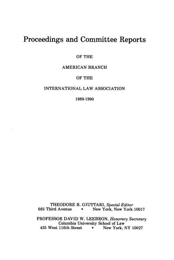 handle is hein.intyb/prcablw1989 and id is 1 raw text is: Proceedings and Committee Reports

OF THE
AMERICAN BRANCH
OF THE
INTERNATIONAL LAW ASSOCIATION
1989-1990

THEODORE R. GIUTTARI, Special Editor
685 Third Avenue    0    New York, New York 10017
PROFESSOR DAVID W. LEEBRON, Honorary Secretary
Columbia University School of Law
435 West 116th Street   *    New York, NY 10027


