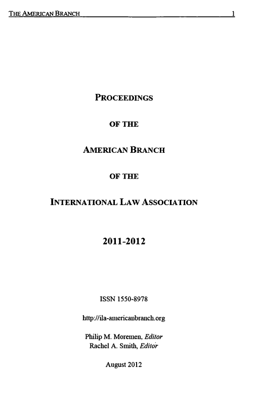 handle is hein.intyb/prcablw2011 and id is 1 raw text is: PROCEEDINGS
OF THE
AmERICAN BRANCH
OF THE

INTERNATIONAL LAw AssOcIATION
2011-2012
ISSN 1550-8978
http://ila-anericaubranch.org
Philip M. Moremen, Editor
Rachel A. Smith, Editor
August 2012

I

TurT AxuvPrAn RR AWf'U


