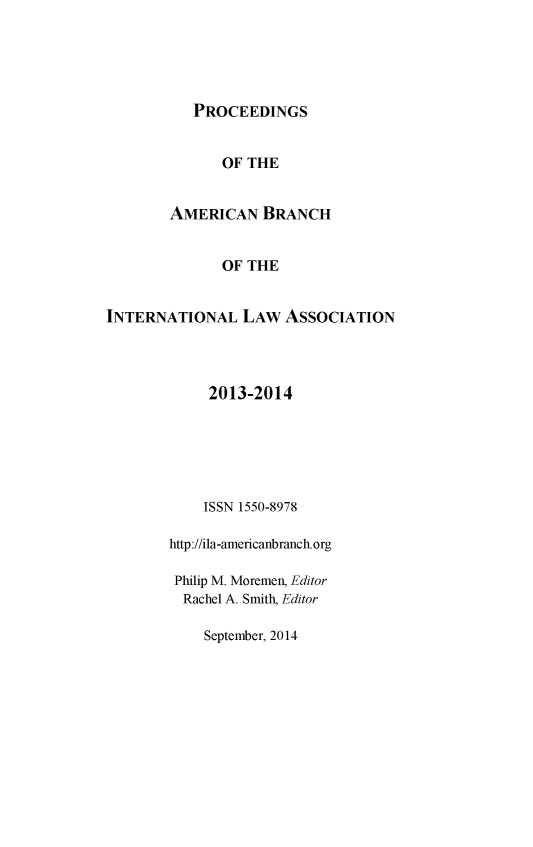 handle is hein.intyb/prcablw2013 and id is 1 raw text is: 





PROCEEDINGS


              OF THE


        AMERICAN BRANCH


              OF THE


INTERNATIONAL LAW ASSOCIATION




             2013-2014






             ISSN 1550-8978

        http://ila-americanbranch.org

        Philip M. Moremen, Editor
        Rachel A. Smith, Editor

            September, 2014


