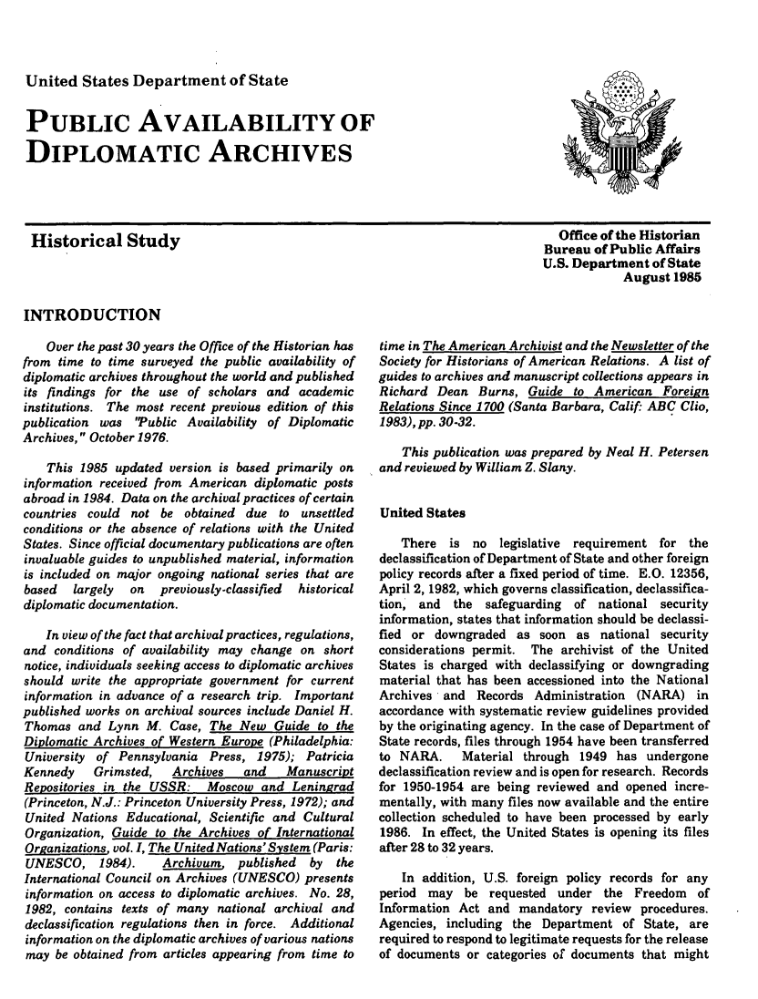 handle is hein.intyb/puavdipar0001 and id is 1 raw text is: 



United States Department of State


PUBLIC AVAILABILITY OF

DIPLOMATIC ARCHIVES


Historical Study




INTRODUCTION


  Office of the Historian
Bureau of Public Affairs
U.S. Department of State
            August 1985


    Over the past 30 years the Office of the Historian has
from time to time surveyed the public availability of
diplomatic archives throughout the world and published
its findings for the use of scholars and academic
institutions. The most recent previous edition of this
publication was 'Public Availability of Diplomatic
Archives, October 1976.

    This 1985 updated version is based primarily on
information received from American diplomatic posts
abroad in 1984. Data on the archival practices of certain
countries could not be obtained due to unsettled
conditions or the absence of relations with the United
States. Since official documentary publications are often
invaluable guides to unpublished material, information
is included on major ongoing national series that are
based   largely  on  previously-classified historical
diplomatic documentation.

    In view of the fact that archival practices, regulations,
and conditions of availability may change on short
notice, individuals seeking access to diplomatic archives
should write the appropriate government for current
information in advance of a research trip. Important
published works on archival sources include Daniel H.
Thomas and Lynn M. Case, The New Guide to the
Diplomatic Archives of Western Europe (Philadelphia:
University of Pennsylvania Press, 1975); Patricia
Kennedy    Grimsted,   Archives   and   Manuscript
Repositories in the USSR: Moscow and Leningrad
(Princeton, N.J.: Princeton University Press, 1972); and
United Nations Educational, Scientific and Cultural
Organization, Guide to the Archives of International
Organizations vol. I, The United Nations' System (Paris:
UNESCO, 1984).       Archivum, published    by  the
International Council on Archives (UNESCO) presents
information on access to diplomatic archives. No. 28,
1982, contains texts of many national archival and
declassification regulations then in force. Additional
information on the diplomatic archives of various nations
may be obtained from articles appearing from time to


time in The American Archivist and the Newsletter of the
Society for Historians of American Relations. A list of
guides to archives and manuscript collections appears in
Richard Dean Burns, Guide to American Foreign
Relations Since 1700 (Santa Barbara, Calif. ABC Clio,
1983), pp. 30-32.

    This publication was prepared by Neal H. Petersen
and reviewed by William Z. Slany.


United States

   There is no     legislative requirement for the
declassification of Department of State and other foreign
policy records after a fixed period of time. E.O. 12356,
April 2, 1982, which governs classification, declassifica-
tion, and  the safeguarding   of national security
information, states that information should be declassi-
fied or downgraded as soon as national security
considerations permit. The archivist of the United
States is charged with declassifying or downgrading
material that has been accessioned into the National
Archives and Records Administration (NARA) in
accordance with systematic review guidelines provided
by the originating agency. In the case of Department of
State records, files through 1954 have been transferred
to NARA.     Material through 1949 has undergone
declassification review and is open for research. Records
for 1950-1954 are being reviewed and opened incre-
mentally, with many files now available and the entire
collection scheduled to have been processed by early
1986. In effect, the United States is opening its files
after 28 to 32 years.

    In addition, U.S. foreign policy records for any
period may be requested under the Freedom of
Information Act and mandatory review procedures.
Agencies, including the Department of State, are
required to respond to legitimate requests for the release
of documents or categories of documents that might


