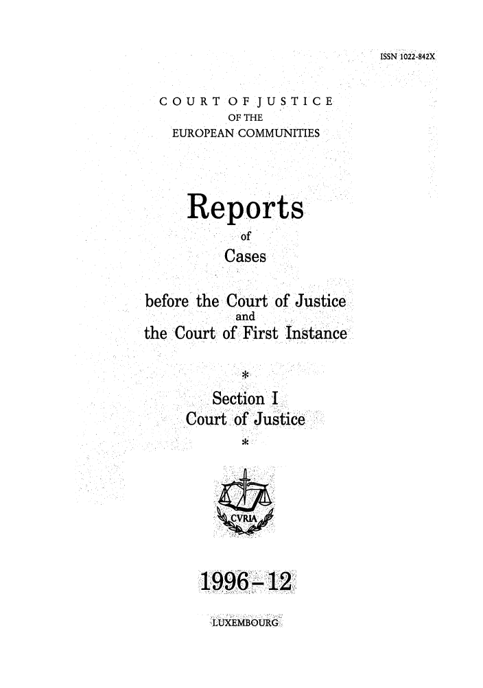 handle is hein.intyb/rcbjcofi0072 and id is 1 raw text is: ISSN 1022-842X

COURT OF JUSTICE
OF THE
EUROPEAN COMMUNITIES
Reports
of
Cases
before the Court: of Justice
and
the Court of First instance
Section I
Court of Justice

1996- 12

LUXEMBOUR G


