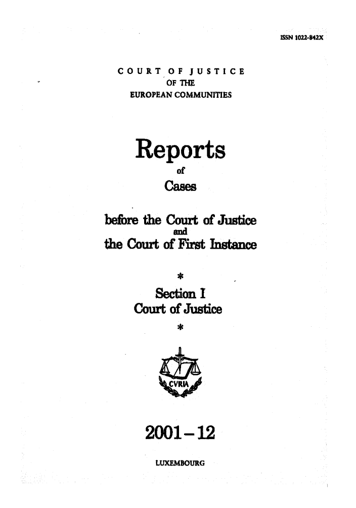 handle is hein.intyb/rcbjcofi0140 and id is 1 raw text is: ISSN 1022-442X

COURT OF JUSTICE
OF THE
EUROPEAN COMMUNITIES
Reports
of
Cases
befire the Court of' Justice
and
the Cour of' Fst Intce
Section I
cout Of Just
2001-12

LUXMBOURG


