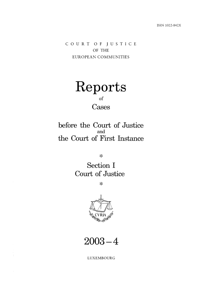 handle is hein.intyb/rcbjcofi0162 and id is 1 raw text is: ISSN 1022-842X

COURT OF JUSTICE
OF THE
EUROPEAN COMMUNITIES

Reports
of
Cases
before the Court of Justice

the Court

and
of First Instance

Section I
Court of Justice
*VI

2003-4
LUXEMBOURG


