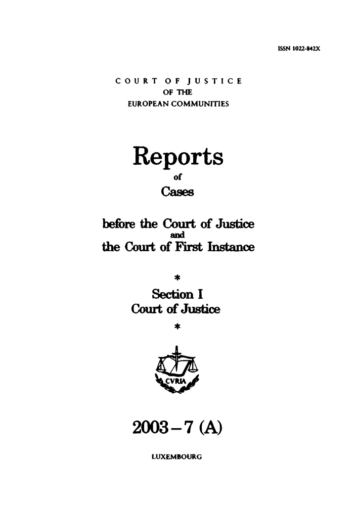 handle is hein.intyb/rcbjcofi0167 and id is 1 raw text is: ISSN 1022-42X

COURT OF JUSTICE
OF THE
EUROPEAN COMMUNITIES

Reports
of
Cases

beibre the Court of Justice
ad
the Court of Firt Instance
Section I
Court of Justice

2003-7 (A)

LUXEMBOURG


