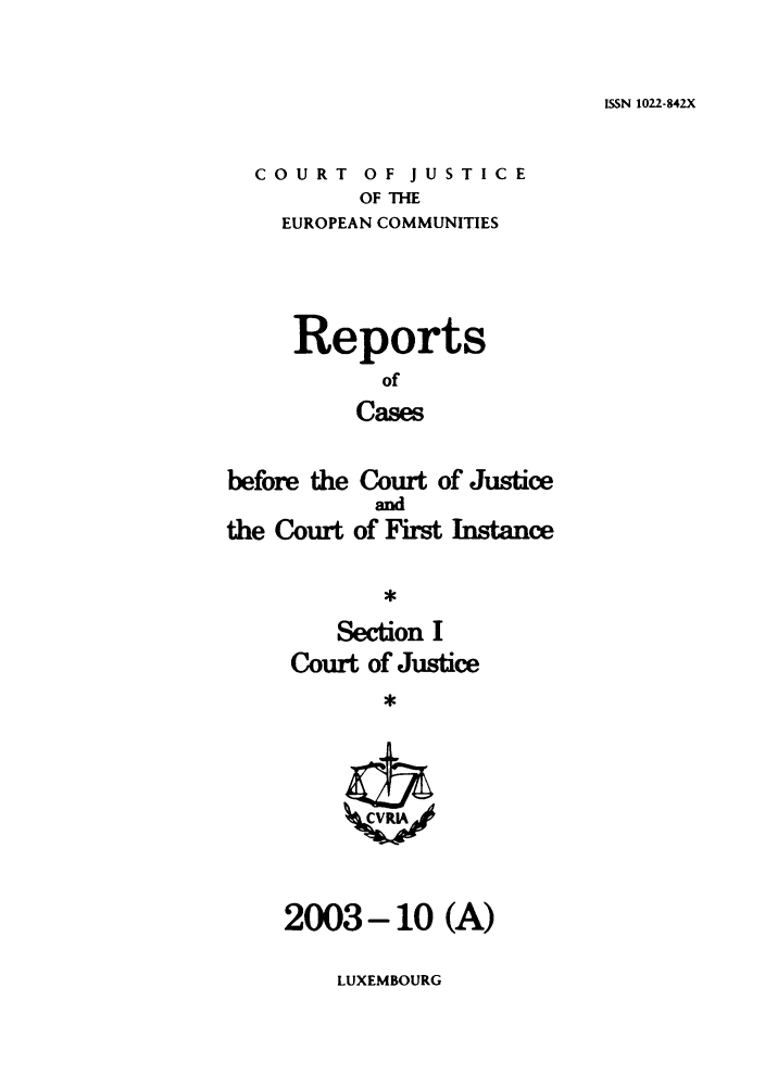 handle is hein.intyb/rcbjcofi0172 and id is 1 raw text is: ISSN 1022-842X

COURT OF JUSTICE
OF THE
EUROPEAN COMMUNITIES

Reports
of
Cases
before the Court of Justice

the Court

and
of FIrst Instance

Section I
Court of Justice

2003-10 (A)

LUXEMBOURG


