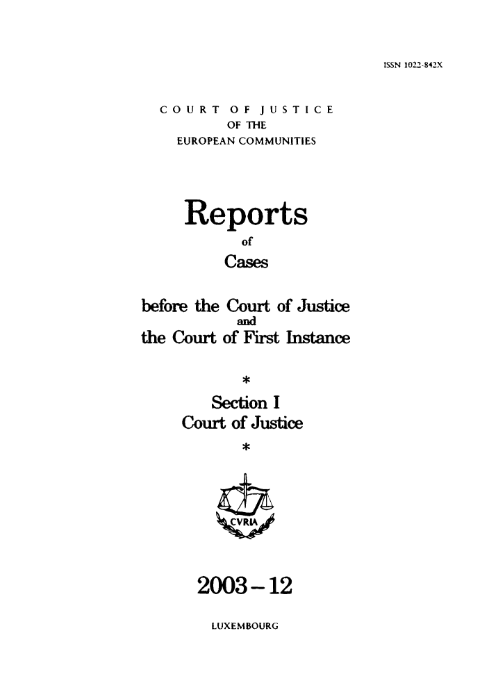 handle is hein.intyb/rcbjcofi0177 and id is 1 raw text is: ISSN 1022-842X

COURT OF JUSTICE
OF THE
EUROPEAN COMMUNITIES

Reports
of
Cases
before the Court of Justice

the Court

and
of First Instance

Section I
Court of Justice
,

2003-12

LUXEMBOURG


