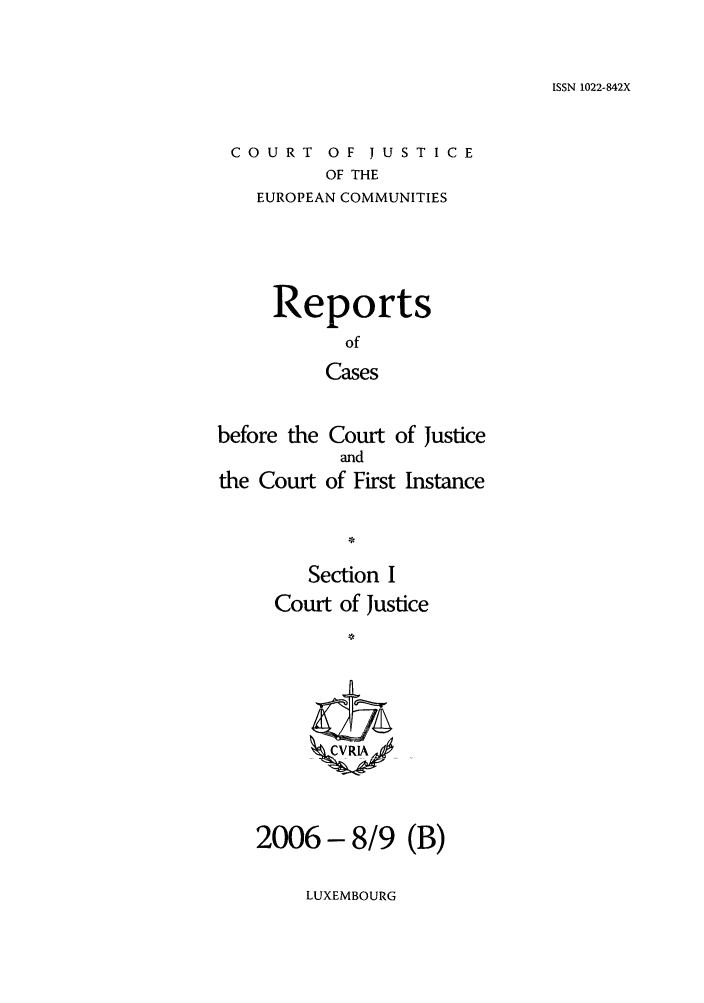handle is hein.intyb/rcbjcofi0227 and id is 1 raw text is: ISSN 1022-842X

COURT OF JUSTICE
OF THE
EUROPEAN COMMUNITIES

Reports
of
Cases
before the Court of Justice

the Court

and
of First Instance

Section I
Court of Justice
1 VRIA
2006 - 8/9 (B)

LUXEMBOURG


