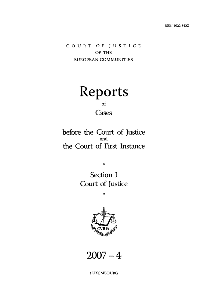 handle is hein.intyb/rcbjcofi0238 and id is 1 raw text is: ISSN 1022-842X

COURT OF JUSTICE
OF THE
EUROPEAN COMMUNITIES

Reports
of
Cases
before the Court of Justice
and
the Court of First Instance
*¢

Section I
Court of Justice
ZCVRIA

2007 -4
LUXEMBOURG


