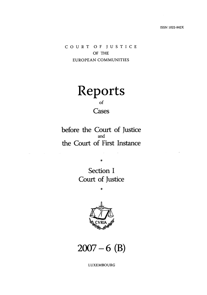 handle is hein.intyb/rcbjcofi0241 and id is 1 raw text is: ISSN 1022-842X

COURT OF JUSTICE
OF THE
EUROPEAN COMMUNITIES

Reports
of
Cases
before the Court of Justice
and
the Court of First Instance
Section I
Court of Justice
ZCVRIA

2007-6 (B)

LUXEMBOURG


