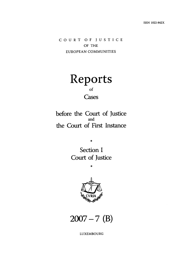 handle is hein.intyb/rcbjcofi0243 and id is 1 raw text is: ISSN 1022-842X

COURT OF JUSTICE
OF THE
EUROPEAN COMMUNITIES

Reports
of
Cases
before the Court of Justice

the Court

and
of First Instance

Section I
Court of Justice
*
2007- 7 (B)

LUXEMBOURG


